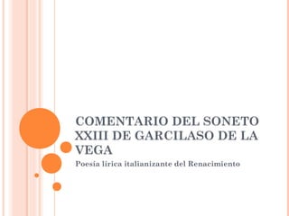 COMENTARIO DEL SONETO
XXIII DE GARCILASO DE LA
VEGA
Poesía lírica italianizante del Renacimiento
 