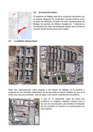 3.2. El ensanche urbano 
El ensanche de Málaga trata de la ocupación del terreno con 
un trazado ortogonal. Se modificaron muchos edificios como 
el teatro de Alameda, el Centro de Arte Contemporáneo de 
Málaga, los jardines de Alfonso Canales etc. Y además se 
recondujeron las redes del transporte público para comunicar 
el centro de las demás zonas de la ciudad. 
3.3. La periferia urbana actual 
Estas dos urbanizaciones, están situadas a las afueras de Málaga, en la periferia, y 
podemos ver las viviendas unifamiliares de las que antes no hemos hablado, ya que en el 
centro hay muy poca variedad. Esto da lugar a una función residencial en la periferia. 
Y aquí se ve claramente, todas las naves que 
conforman un polígono industrial, situados junto a 
las vías de comunicación, para facilitar el transporte 
de los productos en camión y la comunicación con 
otros lugares. 
