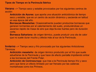 Tipos de Tiempo en la Península Ibérica

Verano --> Tiempo seco y estable provocados por los siguientes centros de
acción:
Anticiclón de Azores: que aporta una situación anticiclónica de tiempo
seco y estable, que es un centro de acción dinámico y asciende en latitud
en esa época del año.
Borrascas Meseteñas: Ocasionalmente pueden producirse borrascas que
generan tormentas por el calentamiento del suelo, produciéndose un
ascenso rápido de masa de aire que deja lluvias fuertes pero de duración
corta.
Borrasca Sahariana: de origen térmico, puede producir una ola de calor
que no suele durar mucho y afecta más al sur de la Península.

Invierno --> Tiempo seco y frío provocado por los siguientes Anticiclones
Térmicos
Anticiclón meseteño: de origen térmico producido por el frío que suele
adueñarse de la Península y que hace de efecto pantalla impidiendo entrar
a las borrascas del Frente Polar.
Anticiclón de Centroeuropa: que trae a la Península tiempo frío y seco
pero que tiene un efecto limitado por ser frenado por las cadenas
montañosas como los Pirineos.

 