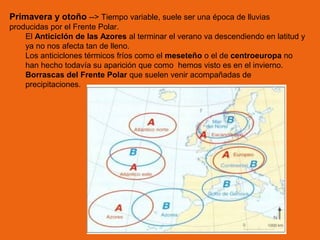 Primavera y otoño --> Tiempo variable, suele ser una época de lluvias
producidas por el Frente Polar.
El Anticiclón de las Azores al terminar el verano va descendiendo en latitud y
ya no nos afecta tan de lleno.
Los anticiclones térmicos fríos como el meseteño o el de centroeuropa no
han hecho todavía su aparición que como hemos visto es en el invierno.
Borrascas del Frente Polar que suelen venir acompañadas de
precipitaciones.

 