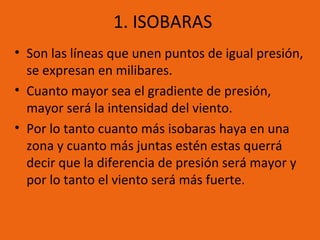1. ISOBARAS
• Son las líneas que unen puntos de igual presión,
se expresan en milibares.
• Cuanto mayor sea el gradiente de presión,
mayor será la intensidad del viento.
• Por lo tanto cuanto más isobaras haya en una
zona y cuanto más juntas estén estas querrá
decir que la diferencia de presión será mayor y
por lo tanto el viento será más fuerte.

 