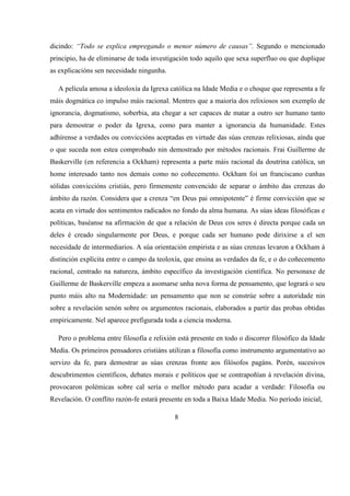 dicindo: “Todo se explica empregando o menor número de causas”. Segundo o mencionado
principio, ha de eliminarse de toda investigación todo aquilo que sexa superfluo ou que duplique
as explicacións sen necesidade ningunha.
A película amosa a ideoloxía da Igrexa católica na Idade Media e o choque que representa a fe
máis dogmática co impulso máis racional. Mentres que a maioría dos relixiosos son exemplo de
ignorancia, dogmatismo, soberbia, ata chegar a ser capaces de matar a outro ser humano tanto
para demostrar o poder da Igrexa, como para manter a ignorancia da humanidade. Estes
adhírense a verdades ou conviccións aceptadas en virtude das súas crenzas relixiosas, aínda que
o que suceda non estea comprobado nin demostrado por métodos racionais. Frai Guillerme de
Baskerville (en referencia a Ockham) representa a parte máis racional da doutrina católica, un
home interesado tanto nos demais como no coñecemento. Ockham foi un franciscano cunhas
sólidas conviccións cristiás, pero firmemente convencido de separar o ámbito das crenzas do
ámbito da razón. Considera que a crenza “en Deus pai omnipotente” é firme convicción que se
acata en virtude dos sentimentos radicados no fondo da alma humana. As súas ideas filosóficas e
políticas, baséanse na afirmación de que a relación de Deus cos seres é directa porque cada un
deles é creado singularmente por Deus, e porque cada ser humano pode dirixirse a el sen
necesidade de intermediarios. A súa orientación empirista e as súas crenzas levaron a Ockham á
distinción explícita entre o campo da teoloxía, que ensina as verdades da fe, e o do coñecemento
racional, centrado na natureza, ámbito específico da investigación científica. No personaxe de
Guillerme de Baskerville empeza a asomarse unha nova forma de pensamento, que logrará o seu
punto máis alto na Modernidade: un pensamento que non se constrúe sobre a autoridade nin
sobre a revelación senón sobre os argumentos racionais, elaborados a partir das probas obtidas
empiricamente. Nel aparece prefigurada toda a ciencia moderna.
Pero o problema entre filosofía e relixión está presente en todo o discorrer filosófico da Idade
Media. Os primeiros pensadores cristiáns utilizan a filosofía como instrumento argumentativo ao
servizo da fe, para demostrar as súas crenzas fronte aos filósofos pagáns. Porén, sucesivos
descubrimentos científicos, debates morais e políticos que se contrapoñían á revelación divina,
provocaron polémicas sobre cal sería o mellor método para acadar a verdade: Filosofía ou
Revelación. O conflito razón-fe estará presente en toda a Baixa Idade Media. No período inicial,
8
 