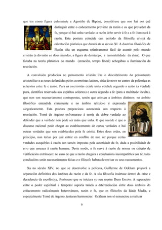 que ten como figura culminante a Agostiño de Hipona, considérase que non hai por qué
distinguir entre o coñecemento provinte da razón e os que proveñen da
fe, porque só hai unha verdade: a razón debe servir á fe e a fe iluminará á
razón. Esta postura coincide cun período da filosofía cristiá de
orientación platónica que durará ata o século XI. A doutrina filosófica de
Platón tiña un esquema relativamente fácil de asumir polo mundo
cristián (a división en dous mundos, a figura do demiurgo, a inmortalidade da alma). O que
faltaba na teoría platónica do mundo (creación, tempo lineal) achegábao a iluminación da
revelación.
A convulsión producida no pensamento cristián tras o descubrimento do pensamento
aristotélico e as teses defendidas polos averroístas latinos, sitúa de novo no centro da polémica as
relacións entre fe e razón. Para os averroístas existe unha verdade segundo a razón (a verdade
pura, científica reservada aos espíritos selectos) e outra segundo a fe (para a multitude inculta),
que non son necesariamente contrapostas, senón que atinxen a ámbitos distintos: no ámbito
filosófico entendida claramente e no ámbito relixioso é expresada
alegoricamente. Esta postura proporciona autonomía con respecto á
revelación. Tomé de Aquino enfrontarase á teoría da dobre verdade ao
defender que a verdade non pode ser máis que unha. O que sucede é que o
discurso racional pode chegar ao establecemento de certas verdades e hai
outras verdades que son establecidas pola fe cristiá. Estes dous ordes, en
principio, non terían por qué entrar en conflito de non ser porque certas
verdades asequibles á razón son tamén impostas pola autoridade da fe, dada a posibilidade de
erro que ameaza á razón humana. Deste modo, a fe serve á razón de norma ou criterio de
verificación extrínseco: no caso de que a razón chegara a conclusións incompatibles coa fe, tales
conclusións serán necesariamente falsas e o filósofo haberá de revisar os seus razoamentos.
Xa no século XIV, no que se desenvolve a película, Guillerme de Ockham proporá a
separación definitiva dos ámbitos da razón e da fe. A súa filosofía insértase dentro da crise e
decadencia da escolástica, fenómeno que se iniciara co seu mestre Duns Escoto. A separación
entre o poder espiritual e temporal suporía tamén a diferenciación entre dous ámbitos do
coñecemento radicalmente heteroxéneos, razón e fe, que os filósofos da Idade Media, e
especialmente Tomé de Aquino, tentaran harmonizar. Ockham non só renunciou a realizar
9
 