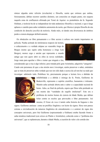 síntese algunha entre relixión (revelación) e filosofía, senón que estimou que ambas,
forzosamente, debían recorrer camiños distintos, sen conexións en ningún punto, nin sequera
naquela zona de confluencia afirmada por Tomé de Aquino: os preámbulos da fe. Segundo
Ockham, a teoloxía ha de se independizar de toda andamiaxe filosófica e racional, o que á larga
aplanou o camiño para unha verdadeira autonomía da razón, que liberou á propia filosofía da súa
condición de doncela (ancilla) da teoloxía. Aínda máis, só dende esta diverxencia de ámbitos
puido a ciencia despegar definitivamente.
Os obstáculos ao libre pensamento e o libre acceso á cultura son tamén importantes na
película. Nunha actitude de intolerancia respecto da lectura,
o coñecemento e a verdade atópase ao venerable Jorge de
Burgos (nome que supón unha homenaxe a Jorge Luís
Borges), monxe cego e ancián que representa o mundo
antigo que non quere abrir os ollos ás novas realidades.
Jorge mata para agochar o libro e tentar que ninguén o lea,
considerando que a risa é algo inferior, pero tratada polo gran Aristóteles, adquiriría “categoría”.
Cando este personaxe di que a súa misión non é investigar, senón preservar o saber, enténdese
que se trata de preservar unha verdade que nos ten sido dada e acerca da cal non hai xa nada que
investigar: sabémolo todo. Prohíbese ler, precisamente porque a lectura leva a dubidar da
infalibilidade e a dúbida é inimiga da fe. Porén, Guillerme de
Baskerville, representa o espírito científico, humanista e tolerante.
Mantén unha actitude aberta ante o saber e a capacidade racional do
home. Adso, ao final da película, espera que Deus teña perdoado ao
seu mestre das “vanidades do orgullo intelectual”. Este era o
problema de moitos homes de ciencia da Idade Media, que debían
loitar contra os recelos que provocaba o libre pensamento. Así
mesmo, O Nome da rosa é tamén unha historia da linguaxe e dos
signos. Guillerme amósase coma un prolífico lingüista e un lector de signos. Hoxe non parece
extrana a reivindicación da natureza lingüística do entendemento e o carácter do signo dos
conceptos universais, pero frai Guillerme (representando a Ockham) estaba facendo fronte a
unha temática tradicional (con orixes en Platón e Aristóteles), coñecida como o “problema dos
universais”, que se replantexara, durante a Idade Media, a cuestión do valor e do contido dos
10
 