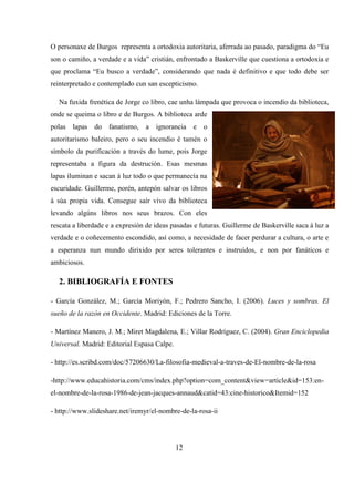 O personaxe de Burgos representa a ortodoxia autoritaria, aferrada ao pasado, paradigma do “Eu
son o camiño, a verdade e a vida” cristián, enfrontado a Baskerville que cuestiona a ortodoxia e
que proclama “Eu busco a verdade”, considerando que nada é definitivo e que todo debe ser
reinterpretado e contemplado cun san escepticismo.
Na fuxida frenética de Jorge co libro, cae unha lámpada que provoca o incendio da biblioteca,
onde se queima o libro e de Burgos. A biblioteca arde
polas lapas do fanatismo, a ignorancia e o
autoritarismo baleiro, pero o seu incendio é tamén o
símbolo da purificación a través do lume, pois Jorge
representaba a figura da destrución. Esas mesmas
lapas iluminan e sacan á luz todo o que permanecía na
escuridade. Guillerme, porén, antepón salvar os libros
á súa propia vida. Consegue saír vivo da biblioteca
levando algúns libros nos seus brazos. Con eles
rescata a liberdade e a expresión de ideas pasadas e futuras. Guillerme de Baskerville saca á luz a
verdade e o coñecemento escondido, así como, a necesidade de facer perdurar a cultura, o arte e
a esperanza nun mundo dirixido por seres tolerantes e instruídos, e non por fanáticos e
ambiciosos.
2. BIBLIOGRAFÍA E FONTES
- García González, M.; García Moriyón, F.; Pedrero Sancho, I. (2006). Luces y sombras. El
sueño de la razón en Occidente. Madrid: Ediciones de la Torre.
- Martínez Manero, J. M.; Miret Magdalena, E.; Villar Rodríguez, C. (2004). Gran Enciclopedia
Universal. Madrid: Editorial Espasa Calpe.
- http://es.scribd.com/doc/57206630/La-filosofia-medieval-a-traves-de-El-nombre-de-la-rosa
-http://www.educahistoria.com/cms/index.php?option=com_content&view=article&id=153:en-
el-nombre-de-la-rosa-1986-de-jean-jacques-annaud&catid=43:cine-historico&Itemid=152
- http://www.slideshare.net/iremyr/el-nombre-de-la-rosa-ii
12
 