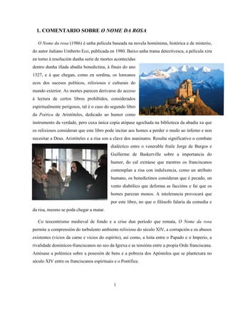 1. COMENTARIO SOBRE O NOME DA ROSA
O Nome da rosa (1986) é unha película baseada na novela homónima, histórica e de misterio,
do autor italiano Umberto Eco, publicada en 1980. Baixo unha trama detectivesca, a película xira
en torno á resolución dunha serie de mortes acontecidas
dentro dunha illada abadía benedictina, á finais do ano
1327, e á que chegan, como en sordina, os lonxanos
ecos dos sucesos políticos, relixiosos e culturais do
mundo exterior. As mortes parecen derivarse do acceso
á lectura de certos libros prohibidos, considerados
espiritualmente perigosos, tal é o caso do segundo libro
da Poética de Aristóteles, dedicado ao humor como
instrumento da verdade, pero cuxa única copia atópase agochada na biblioteca da abadía xa que
os relixiosos consideran que este libro pode incitar aos homes a perder o medo ao inferno e non
necesitar a Deus. Aristóteles e a risa son a clave dos asasinatos. Resulta significativo o combate
dialéctico entre o venerable fraile Jorge de Burgos e
Guillerme de Baskerville sobre a importancia do
humor, do cal extráese que mentres os franciscanos
contemplan a risa con indulxencia, como un atributo
humano, os benedictinos consideran que é pecado, un
vento diabólico que deforma as faccións e fai que os
homes parezan monos. A intolerancia provocará que
por este libro, no que o filósofo falaría da comedia e
da risa, mesmo se poda chegar a matar.
Co teocentrismo medieval de fondo e a crise dun período que remata, O Nome da rosa
permite a comprensión do turbulento ambiente relixioso do século XIV, a corrupción e os abusos
existentes (vicios da carne e vicios do espírito), así como, a loita entre o Papado e o Imperio, a
rivalidade dominicos-franciscanos no seo da Igrexa e as tensións entre a propia Orde franciscana.
Amósase a polémica sobre a posesión de bens e a pobreza dos Apóstolos que se plantexara no
século XIV entre os franciscanos espirituais e o Pontífice.
1
 