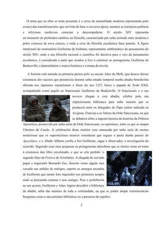 O tema que na obra se tenta presentar é a orixe da mentalidade moderna representada polo
avance das transformacións que servirán de base a esa nova época, mentres as estruturas políticas
e relixiosas medievais comezan a descompoñerse. O século XIV representa
un momento de profundos cambios na filosofía, caracterizada por unha actitude máis moderna e
polos comezos da nova ciencia, e onde a crise da filosofía escolástica faise patente. A figura
intelectual do nominalista Guillerme de Ockham, representante emblemático do pensamento do
século XIV, onde a súa filosofía racional e científica foi decisiva para o xiro do pensamento
escolástico, é considerada a parte que axudou a Eco a construír ao protagonista, Guillerme de
Baskerville, e determiñaron o marco histórico e a trama da novela.
A historia está narrada en primeira persoa polo xa ancián Adso de Melk, que desexa deixar
constancia dos sucesos que presenciou durante unha estadía temporal nunha abadía benedictina
ubicada nos Apeninos setentrionais a finais do ano 1327, baixo o papado de Xoán XXII,
acompañando como pupilo ao franciscano Guillerme de Baskerville. O franciscano e o seu
novicio chegan a esta abadía, célebre pola súa
impresionante biblioteca para unha reunión que se
producirá entre os delegados do Papa (entón radicada en
Avignon, Francia) e os líderes da Orde franciscana, na que
se debaterá sobre a suposta herexía da doutrina da Pobreza
Apostólica, promovida por unha rama da Orde franciscana: os espirituais, entre os que se atopan
Ubertino de Casale. A celebración desta reunión vese ameazada por unha serie de mortes
misteriosas que os supersticiosos monxes consideran que seguen a pauta dunha pasaxe do
Apocalipse, e o Abade Abbone confía a frai Guillerme, sagaz e observador, a investigación do
ocorrido. Seguindo coas súas pesquisas os protagonistas descobren que as mortes xiran en torno
á existencia dun libro envelenado, e que se cría perdido: o
segundo libro da Poética de Aristóteles. A chegada do enviado
papal e inquisidor Bernardo Gui, descrito como alguén moi
versado nas ardides do maligno, esperta os amargos recordos
de Guillerme que tamén fora inquisidor nos primeiros tempos
onde se procuraba orientar e non castigar. Pese a prohibición
ao seu acceso, Guillerme e Adso, logran descubrir a biblioteca
da abadía, unha das maiores de toda a cristiandade, na que se poden atopar reminiscencias
borgianas como a súa estrutura labiríntica ou a presenza de espellos.
2
 