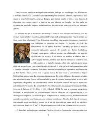 Posteriormente prodúcese a chegada dos enviados do Papa, e a reunión prevista. Finalmente,
o método científico de Guillerme vese enfrontado polo fanatismo relixioso, representado polo
ancián e cego bibliotecario, Jorge de Burgos, que mantén oculto o libro, e que despois da
discusión entre ambos comeza a devorar as súas páxinas envelenadas. Na loita pola súa
recuperación, cae unha lámpada accidentalmente, iniciándose un lume que arrasa coa biblioteca
enteira.
O ambiente no que se desenvolve a trama de O Nome da rosa, céntrase na forma de vida dos
monxes nunha abadía benedictina, comunidade organizada con regras para a vida en común que
tiñan como ideal a figura de Cristo. Coñecíase como Orde á agrupación de regulares ou monxes
que habitaban os mosteiros ou abadías. O fundador da Orde dos
benedictinos foi San Benito de Nursia (480-547), que puxo as bases do
monacato occidental, servindo de modelo aos demais fundadores.
Propuxo regras para a vida en común, con obediencia a un superior
elixido entre os monxes. A súa síntese de acción é a máxima: Ora et
labora (reza e traballa), dando o ideal da vida monacal: o culto relixioso,
a vida ascética e o traballo manual, sobre todo agrícola, pero tamén
dedicado ao estudo con esmerada dedicación intelectual. A principal actividade dos mosteiros foi
a literaria, filosófica e científica. Non había mosteiro sen biblioteca, seguindo a recomendación
de San Benito: “Que o libro non se aparte nunca das túas mans”. Conservaron o legado
bibliográfico antigo, tanto das obras grecolatinas como dos textos bíblicos e dos autores cristiáns
dos primeiros séculos. Nestas bibliotecas había grupos de copistas para reproducir as obras máis
importantes, chegando a ser extraordinarios centros de difusión cultural. As escolas monacais e
catedralicias foron a orixe das universidades. As primeiras universidades europeas documentadas
foron as de Bolonia (1158), París (1180) e Oxford (1214). En toda a ensinanza universitaria
medieval, a metodoloxía era exclusivamente teórica, alonxada da experimentación e da
investigación empírica, coa atención posta en reproducir os saberes clásicos, fundamentalmente
centrados na retórica e na lóxica, en cuxo contexto ensinábase a filosofía. Este tipo de ensinanza
era coñecida como escolástica, porque era a que se practicaba de modo xeral nas escolas e
universidades, do século IX ao XV. As principais características dos métodos escolásticos eran:
- A filosofía é mediación para a teoloxía. Sendo o obxectivo fundamental a interpretación dos
3
 