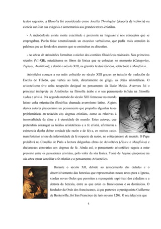 textos sagrados, a filosofía foi considerada como Ancilla Theologiae (doncela da teoloxía) ou
ciencia auxiliar das exégesis e comentarios aos grandes textos cristiáns.
- A metodoloxía esixía moita exactitude e precisión na linguaxe e nos conceptos que se
empregaban. Porén foise xeneralizando un excesivo verbalismo, que pedía máis atención ás
palabras que ao fondo dos asuntos que se ensinaban ou discutían.
- As obras de Aristóteles formaban o núcleo dos contidos filosóficos ensinados. Nos primeiros
séculos (VI-XII), estudábanse os libros de lóxica que se coñecían no momento (Categorías,
Tópicos, Analíticos); e dende o século XIII, os grandes textos teóricos, sobre todo a Metafísica.
Aristóteles comeza a ser máis coñecido no século XIII grazas ao traballo de tradución da
Escola de Toledo, que verteu ao latín, directamente do grego, as obras aristotélicas. O
aristotelismo tivo unha recepción desigual no pensamento da Idade Media. Averroes foi o
principal intérprete de Aristóteles na filosofía árabe e o seu pensamento influíu na filosofía
xudea e cristiá. Na segunda metade do século XIII formouse no mundo
latino unha orientación filosófica chamada averroísmo latino. Algúns
destes autores presentaron un pensamento que propoñía algunhas teses
problemáticas en relación cos dogmas cristiáns, como as relativas á
inmortalidade da alma e á eternidade do mundo. Estes autores, que
pretendían conxugar as teorías aristotélicas e a fe cristiá, afirmaron a
existencia dunha dobre verdade (de razón e de fe) e, en moitos casos
manifestaban a tese da inferioridade da fe respecto da razón, no coñecemento do mundo. O Papa
prohibirá no Concilio de París a lectura dalgunhas obras de Aristóteles (Física e Metafísica) e
declararaas contrarias aos dogmas de fe. Aínda así, o pensamento aristotélico seguiu a estar
presente entre os pensadores cristiáns, polo valor da súa lóxica. Tomé de Aquino proporase na
súa obra tentar conciliar a fe cristián e o pensamento Aristotélico.
Durante o século XII, debido ao renacemento das cidades e o
desenvolvemento das herexías que representaban novos retos para a Igrexa,
xorden novas Ordes que permiten a reconquista espiritual dos cidadáns e a
derrota da herexía, entre as que están os franciscanos e os dominicos. O
fundador da Orde dos franciscanos, á que pertence o protagonista Guillerme
de Baskerville, foi San Francisco de Asís no ano 1209. O seu ideal era que
4
 