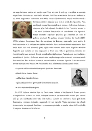 os seus discípulos guiaran ao mundo cara Cristo a través da pobreza evanxélica, a completa
negación de si mesmos e a humildade. Ademais, San Francisco abxurou da cobiza e a violencia,
do poder prepotente e dominador. Esta Orde creceu aceleradamente porque buscaba imitar a
forma da primitiva Igrexa e levar en todo a vida dos Apóstolos. Pero,
cambiando o papel da sociedade e da Igrexa, a Orde viuse obrigada a
adaptarse. Coa Orde afastada dos ideais de San Francisco, xorden en
1245 novas correntes franciscanas: os conventuais e os rigoristas,
tamén chamados espirituais (radicais que defendían un ideal de
pobreza absoluta). Na película aparece Ubertino de Casale (1259-
1330) relixioso franciscano, líder dos espirituais da Toscana, presentado como amigo de
Guillerme e que se ve obrigado a refuxiarse na abadía. Pero continuaron as divisións dentro desta
Orde. Parte dos seus membros quixo seguir outro camiño. Entre estes atoparíase Gerardo
Segarelli, que incitaba aos seus seguidores a levar unha vida de penitencia, imitando aos
Apóstolos e levando un modo de vida nómada a base de limosnas. Ademais, este non recoñecía a
autoridade da Igrexa, e dedicouse a quebrantar propiedades privadas e atacar á xente que posuía
bens materiais. Esta actitude levouno a ser condenado a morrer na fogueira. O seu sucesor foi
Davide Tornielli: frai Dulcino. Os fundamentos máis importantes da súa doutrina foron:
- Regresar aos ideais orixinais da Igrexa: pobreza e humildade.
- Oposición ao sistema feudal.
- A liberdade plena dos homes.
- Igualdade económica (propiedade comunitaria) e sexual.
- Crítica á ostentación da Igrexa.
En 1303 emigrou preto do lago de Garda, onde coñeceu a Margherita di Trento, quen o
acompañaría ata o día da súa morte. O Papa Clemente V encabezou unha cruzada para rematar
coa que era cualificada como unha seita herexe. Dulcino foi sometido a xuízo pola Santa
Inquisición, e rematou torturado e queimado vivo en Vercelli. Algúns personaxes da película
tentan ocultar o seu pasado dulcinista e permanecen agochados na abadía, trátase de Remigio Da
Varagine e Salvatore de Monferrate.
5
 