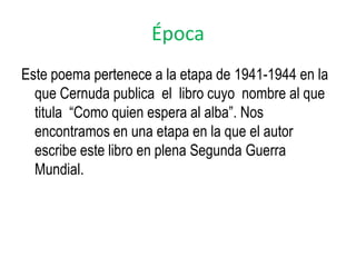Época
Este poema pertenece a la etapa de 1941-1944 en la
  que Cernuda publica el libro cuyo nombre al que
  titula “Como quien espera al alba”. Nos
  encontramos en una etapa en la que el autor
  escribe este libro en plena Segunda Guerra
  Mundial.
 