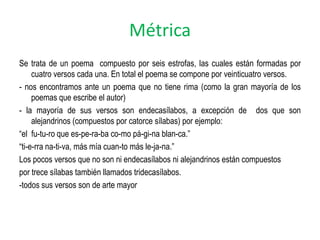 Métrica
Se trata de un poema compuesto por seis estrofas, las cuales están formadas por
     cuatro versos cada una. En total el poema se compone por veinticuatro versos.
- nos encontramos ante un poema que no tiene rima (como la gran mayoría de los
     poemas que escribe el autor)
- la mayoría de sus versos son endecasílabos, a excepción de dos que son
     alejandrinos (compuestos por catorce sílabas) por ejemplo:
“el fu-tu-ro que es-pe-ra-ba co-mo pá-gi-na blan-ca.”
“ti-e-rra na-ti-va, más mía cuan-to más le-ja-na.”
Los pocos versos que no son ni endecasílabos ni alejandrinos están compuestos
por trece sílabas también llamados tridecasílabos.
-todos sus versos son de arte mayor
 