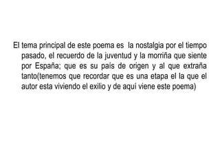 El tema principal de este poema es la nostalgia por el tiempo
   pasado, el recuerdo de la juventud y la morriña que siente
   por España; que es su país de origen y al que extraña
   tanto(tenemos que recordar que es una etapa el la que el
   autor esta viviendo el exilio y de aquí viene este poema)
 