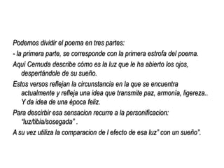Podemos dividir el poema en tres partes:
- la primera parte, se corresponde con la primera estrofa del poema.
Aquí Cernuda describe cómo es la luz que le ha abierto los ojos,
    despertándole de su sueño.
Estos versos reflejan la circunstancia en la que se encuentra
    actualmente y refleja una idea que transmite paz, armonía, ligereza..
    Y da idea de una época feliz.
Para descirbir esa sensacion recurre a la personificacion:
    “luz/tibia/sosegada” .
A su vez utiliza la comparacion de l efecto de esa luz” con un sueño”.
 