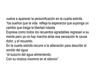 vuelve a aparecer la personificación en la cuarta estrofa.
“los sueños que la vida refleja la esperanza que suponga un
cambio que traiga la libertad robada
Expresa como todos los recuerdos agradables regresan a su
mente pero ya no hay marcha atrás esa sensación le causa
dolor, y el recuerdo.
En la cuarta estrofa recurre a la aliteración para describir el
sonido del agua.
“el susurro del agua alimentando,
Con su música insomne en el silencio”
 