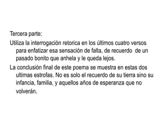 Tercera parte:
Utiliza la interrogación retorica en los últimos cuatro versos
   para enfatizar esa sensación de falta, de recuerdo de un
   pasado bonito que anhela y le queda lejos.
La conclusión final de este poema se muestra en estas dos
   ultimas estrofas. No es solo el recuerdo de su tierra sino su
   infancia, familia, y aquellos años de esperanza que no
   volverán.
 