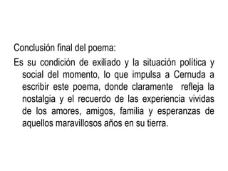 Conclusión final del poema:
Es su condición de exiliado y la situación política y
  social del momento, lo que impulsa a Cernuda a
  escribir este poema, donde claramente refleja la
  nostalgia y el recuerdo de las experiencia vividas
  de los amores, amigos, familia y esperanzas de
  aquellos maravillosos años en su tierra.
 