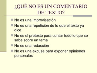 ¿QUÉ NO ES UN COMENTARIO
          DE TEXTO?
 No es una improvisación
 No es una repetición de lo que el texto ya
  dice
 No es el pretexto para contar todo lo que se
  sabe sobre un tema
 No es una redacción
 No es una excusa para exponer opiniones
  personales
 