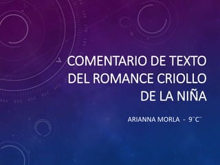 COMENTARIO DE TEXTO 
DEL ROMANCE CRIOLLO 
DE LA NIÑA 
ARIANNA MORLA - 9¨C¨ 
 