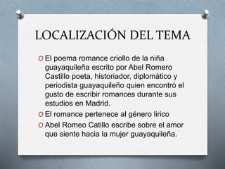 LOCALIZACIÓN DEL TEMA 
O El poema romance criollo de la niña 
guayaquileña escrito por Abel Romero 
Castillo poeta, historiador, diplomático y 
periodista guayaquileño quien encontró el 
gusto de escribir romances durante sus 
estudios en Madrid. 
O El romance pertenece al género lirico 
O Abel Romeo Catillo escribe sobre el amor 
que siente hacia la mujer guayaquileña. 
 