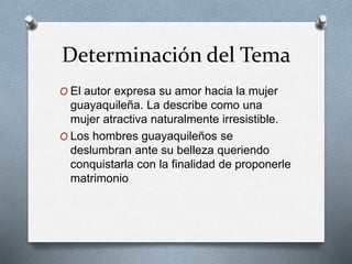 Determinación del Tema 
O El autor expresa su amor hacia la mujer 
guayaquileña. La describe como una 
mujer atractiva naturalmente irresistible. 
O Los hombres guayaquileños se 
deslumbran ante su belleza queriendo 
conquistarla con la finalidad de proponerle 
matrimonio 
 