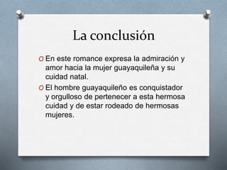 La conclusión 
O En este romance expresa la admiración y 
amor hacia la mujer guayaquileña y su 
cuidad natal. 
O El hombre guayaquileño es conquistador 
y orgulloso de pertenecer a esta hermosa 
cuidad y de estar rodeado de hermosas 
mujeres. 
