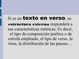 Si es un texto en verso, su
estructura externa responderá a
sus características métricas. Es decir,
el tipo de composición poética o de
estrofa empleado, el tipo de verso, la
rima, la distribución de las pausas…
 