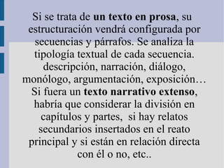 Si se trata de un texto en prosa, su
estructuración vendrá configurada por
secuencias y párrafos. Se analiza la
tipología textual de cada secuencia.
descripción, narración, diálogo,
monólogo, argumentación, exposición…
Si fuera un texto narrativo extenso,
habría que considerar la división en
capítulos y partes, si hay relatos
secundarios insertados en el reato
principal y si están en relación directa
con él o no, etc..
 
