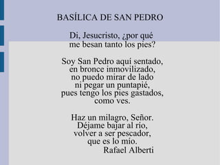 BASÍLICA DE SAN PEDRO
Di, Jesucristo, ¿por qué
me besan tanto los pies?
Soy San Pedro aquí sentado,
en bronce inmovilizado,
no puedo mirar de lado
ni pegar un puntapié,
pues tengo los pies gastados,
como ves.
Haz un milagro, Señor.
Déjame bajar al río,
volver a ser pescador,
que es lo mío.
Rafael Alberti
 