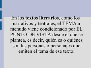 En los textos literarios, como los
narrativos y teatrales, el TEMA a
menudo viene condicionado por EL
PUNTO DE VISTA desde el que se
plantea, es decir, quién es o quiénes
son las personas o personajes que
emiten el tema de ese texto.
 