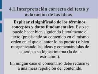 Explicar el significado de los términos,
conceptos y datos fundamentales. Esto se
puede hacer bien siguiendo literalmente el
texto (precisando su contenido en el mismo
orden en el que el autor lo ha puesto) o bien
reorganizando las ideas y comentándolas de
acuerdo a su lógica interna (la de la
estructura).
En ningún caso el comentario debe reducirse
a una mera repetición del contenido.
4.1.Interpretación correcta del texto y
aclaración de las ideas
 