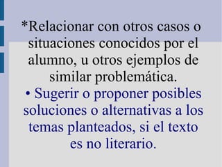 *Relacionar con otros casos o
situaciones conocidos por el
alumno, u otros ejemplos de
similar problemática.
• Sugerir o proponer posibles
soluciones o alternativas a los
temas planteados, si el texto
es no literario.
 