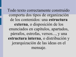 Todo texto correctamente construido
comporta dos tipos de organización
de los contenidos: una estructura
externa, o disposición de los
enunciados en capítulos, apartados,
párrafos, estrofas, versos..., y una
estructura interna, o distribución y
jerarquización de las ideas en el
mensaje.
 