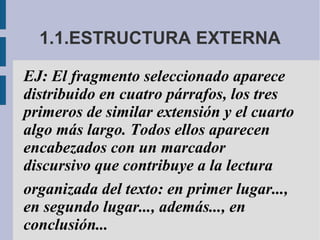 1.1.ESTRUCTURA EXTERNA
EJ: El fragmento seleccionado aparece
distribuido en cuatro párrafos, los tres
primeros de similar extensión y el cuarto
algo más largo. Todos ellos aparecen
encabezados con un marcador
discursivo que contribuye a la lectura
organizada del texto: en primer lugar...,
en segundo lugar..., además..., en
conclusión...
 