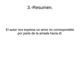 3.-Resumen.
El autor nos expresa un amor no correspondido
por parte de la amada hacía él.
 
