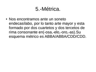 5.-Métrica.
● Nos encontramos ante un soneto
endecasílabo, por lo tanto arte mayor y esta
formado por dos cuartetos y dos tercetos de
rima consonante en(-osa,-elo,-oro,-as).Su
esquema métrico es ABBA/ABBA/CDD/CDD.
 