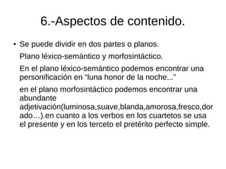 6.-Aspectos de contenido.
● Se puede dividir en dos partes o planos.
Plano léxico-semántico y morfosintáctico.
En el plano léxico-semántico podemos encontrar una
personificación en “luna honor de la noche...”
en el plano morfosintáctico podemos encontrar una
abundante
adjetivación(luminosa,suave,blanda,amorosa,fresco,dor
ado…).en cuanto a los verbos en los cuartetos se usa
el presente y en los terceto el pretérito perfecto simple.
 