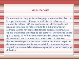 LOCALIZACIÓN
Estamos ante un fragmento de la égloga primera de Garcilaso de
la vega, poeta renacentista perteneciente a la nobleza y al
estamento militar, viajó por muchos países de Europa lo cual
hizo que conociera lo más refinado de la cultura Europea y
asimilara las más novedosas tendencias estéticas italiana. Esta
égloga trata de los lamentos de dos pastores, uno llamado Salicio
que se aqueja de los desdenes de su amada Galatea y los llantos
de Nemoroso por la muerte de su amada Elisa. El poeta se
desdobla en dos personajes: en el primero, encarna el despecho
del enamorado que asedia a su amada infructuosamente; en el
segundo, se resume la honda ternura producida por su pérdida ya
definitiva.
 
