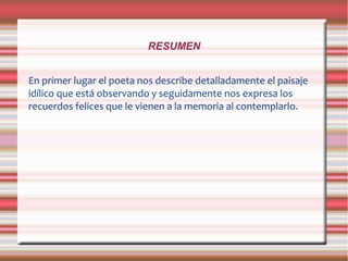 RESUMEN
En primer lugar el poeta nos describe detalladamente el paisaje
idílico que está observando y seguidamente nos expresa los
recuerdos felices que le vienen a la memoria al contemplarlo.
 