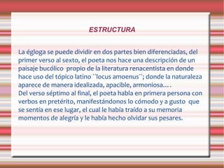 ESTRUCTURA
La égloga se puede dividir en dos partes bien diferenciadas, del
primer verso al sexto, el poeta nos hace una descripción de un
paisaje bucólico propio de la literatura renacentista en donde
hace uso del tópico latino ``locus amoenus´´; donde la naturaleza
aparece de manera idealizada, apacible, armoniosa….
Del verso séptimo al final, el poeta habla en primera persona con
verbos en pretérito, manifestándonos lo cómodo y a gusto que
se sentía en ese lugar, el cual le había traído a su memoria
momentos de alegría y le había hecho olvidar sus pesares.
 