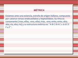 MÉTRICA
Estamos ante una estancia, estrofa de origen italiano, compuesta
por catorce versos endecasílabos y heptasílabos. Su rima es
consonante (-inas,-ellas, -eno,-ellas,-inas, -eno,-ento,-ento,-aba,-
aba,-ria,-aba,-ria) y su estructura métrica es ``A B C B A C c d d E E
F e F´´.
 