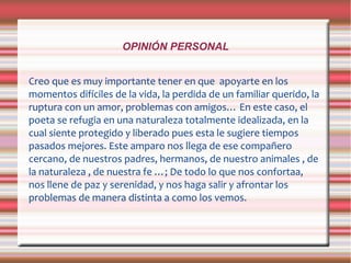 OPINIÓN PERSONAL
Creo que es muy importante tener en que apoyarte en los
momentos difíciles de la vida, la perdida de un familiar querido, la
ruptura con un amor, problemas con amigos… En este caso, el
poeta se refugia en una naturaleza totalmente idealizada, en la
cual siente protegido y liberado pues esta le sugiere tiempos
pasados mejores. Este amparo nos llega de ese compañero
cercano, de nuestros padres, hermanos, de nuestro animales , de
la naturaleza , de nuestra fe …; De todo lo que nos confortaa,
nos llene de paz y serenidad, y nos haga salir y afrontar los
problemas de manera distinta a como los vemos.
 