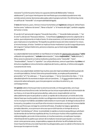 manzana”) ylaformacomo llamaa la supuestavíctimade McDonalds(“criatura
adolescente”),conla que intentaponer de manifiestoque aesaedadse puede tenermás
sentidocomúnytomar decisionesadecuadassobre lapropianutrición.Porúltimohayironía
encalificarde “maravilla” a la responsabilidaddelegada.
El tono del textoes,pues,irónicoe incluso humorístico yel registroes coloquial.Utilizafrases
hechascomo “saltarsea la torera”,“llenar el buche” o “el invento del siglo”, tambiéncargadas
de humor e ironía.
El usode la1ª personadel singular (“recuerdo haceaños…”,“recuerdo haberpensado…”,“así
lo creo”) y del plural (“hacepoco leíamos…”) manifiestalaposturaplenamente subjetivade la
autora, que estápresente entodoel texto.Enotrasocasiones,la1ª personadel plural le sirve
para implicarse enel problema(“En España nospierdeel exceso de mimo materno”) e incluir,
al mismotiempo,al lector.Tambiénse implicaal lectormedianteel usode lasegundapersona
del singular(“siemprehabrá otro,persona o empresa,quesehará cargo de tusvicios
irrefrenables”).
La subjetividaddel textotambiénse manifiestaenel empleode adjetivaciónvalorativa(“sabia
utilización de ingredientes”,“soñadaindemnización”,“vicios irrefrenables”,“nulaatención”).
Otras veceslavaloraciónse realizamediantesustantivoscomo“maravilla”,“vicio”,
“irracionalidad”,“exceso”o “capricho”.Los sufijosafectivos,comoel superlativo riquísimooel
dimutivo angelicosonotroselementossubjetivosdel textoy,además,el últimoestácargado
nuevamente de ironía.
Frente a esasubjetividad,tambiénhaymuchoscasosde impersonalidadsemánticapropiade
un estiloperiodístico,formal.Entre otrosprocedimientos,se empleaprofusamente el
pronombre “se”(“se sabeque…”, “lo quese persigue…”,“así se transmitea los hijos…”,“ni la
obesidad infantilni la anorexia se atajan solo con sanciones…”). El nexopredominante esla
conjunciónadversativapero, que sirve paraoponerunaideaa la anteriory,así,
contraargumentar.
Mi opiniónsobre el temaque trata lacolumnacoincide,enlíneasgenerales,conel que
defiendelaescritoraElviraLindo:lasfamiliassonlasúnicasresponsablesde laalimentaciónde
sus hijosy,enel caso de las personasadultas,cadaunoes responsablede nutrirse
adecuadamente paranoperjudicarsusalud.La rapidezde lavidaactual y el estrésde lavida
laboral hace que muchospadresolvidensusobligacioneselementalesde atenciónasushijosy
no lesinculquenloshábitossaludablestradicionalesennuestropaís.Se delegalaeducaciónen
la escuela,ylospadresni se sacrificanellosmismosni convencenasushijosde lanecesidadde
ciertossacrificiosque alalarga lesseránbeneficiosos.Al acabarlaslargasy agotadoras
jornadaslaborales,nose piensaenotracosa que endisfrutarde un tiempode ocioy la
llamada“comidabasura” ofrece lacomodidad, larapidezy el precioasequibleque satisfacen
lasdemandasde lasfamiliasespañolasde hoy.Esciertoque muchosniñosespañolesestán
sobreprotegidos,peroeste mimoexcesivo,enmuchasocasiones,se explicaporlapropia
infantilizaciónde lospadresque carecende lamadureznecesariaparaayudar a sus hijosa
crecer comopersonassanas,responsablesycapacesde afrontar lasdificultadesde lavida.
Creenhacerlosfelicesylosestánhaciendomuydesgraciados,puesnosabránenfrentarse ala
durezaque lesesperaenlavida.
 