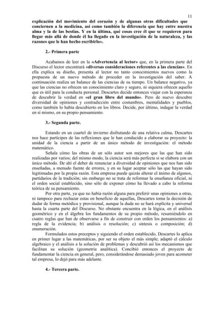 11
explicación del movimiento del corazón y de algunas otras dificultades que
conciernen a la medicina, así como también la diferencia que hay entre nuestra
alma y la de las bestias. Y en la última, qué cosas cree él que se requieren para
llegar más allá de donde él ha llegado en la investigación de la naturaleza, y las
razones que le han hecho escribirlo».

       2.- Primera parte

       Acabamos de leer en la «Advertencia al lector» que, en la primera parte del
Discurso el lector encontrará «diversas consideraciones referentes a las ciencias». En
ella explica su diseño, presenta al lector no tanto conocimientos nuevos como la
propuesta de un nuevo método de proceder en la investigación del saber. A
continuación realiza un balance de las ciencias de su tiempo. Un balance negativo, ya
que las ciencias no ofrecen un conocimiento claro y seguro, ni siquiera ofrecen aquello
que es útil para la conducta personal. Descartes decide entonces viajar con la esperanza
de descubrir la verdad en «el gran libro del mundo». Pero de nuevo descubre
diversidad de opiniones y contradicción entre costumbres, mentalidades y pueblos,
como también lo había descubierto en los libros. Decide, por último, indagar la verdad
en sí mismo, en su propio pensamiento.

       3.- Segunda parte.

        Estando en un cuartel de invierno disfrutando de una relativa calma, Descartes
nos hace partícipes de las reflexiones que le han conducido a elaborar su proyecto: la
unidad de la ciencia a partir de un único método de investigación: el método
matemático.
        Señala cómo las obras de un sólo autor son mejores que las que han sido
realizadas por varios; del mismo modo, la ciencia será más perfecta si se elabora con un
único método. De ahí el deber de renunciar a diversidad de opiniones que nos han sido
enseñadas, a menudo fuente de errores, y en su lugar aceptar sólo las que hayan sido
legitimadas por la propia razón. Esta empresa puede quizás alterar el ánimo de algunos,
partidarios de la tradición; sin embargo no se trata de reformar la enseñanza oficial, ni
el orden social establecido, sino sólo de exponer cómo ha llevado a cabo la reforma
teórica de su pensamiento.
        Por otra parte, ya que no había razón alguna para preferir unas opiniones a otras,
ni tampoco para rechazar estas en beneficio de aquellas, Descartes toma la decisión de
dudar de forma metódica y provisional, aunque la duda no se hará explícita y universal
hasta la cuarta parte del Discurso. No obstante encuentra en la lógica, en el análisis
geométrico y en el álgebra los fundamentos de su propio método, resumiéndolo en
cuatro reglas que han de observarse a fin de construir con orden los pensamientos: a)
regla de la evidencia; b) análisis o resolución; c) síntesis o composición; d)
enumeración.
        Formulados estos preceptos y siguiendo el orden establecido, Descartes lo aplica
en primer lugar a las matemáticas, por ser su objeto el más simple; adaptó el cálculo
algebraico y el análisis a la solución de problemas y descubrió así los mecanismos que
facilitan su solución (geometría analítica). Concibió entonces el proyecto de
fundamentar la ciencia en general, pero, considerándose demasiado joven para acometer
tal empresa, lo dejó para más adelante.

       4.- Tercera parte.
 