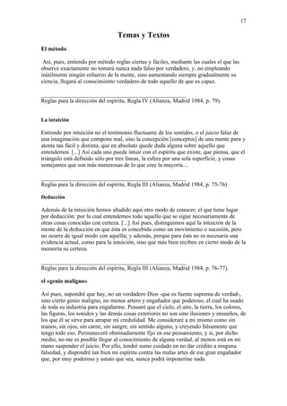 17

                                 Temas y Textos
El método

 Así, pues, entiendo por método reglas ciertas y fáciles, mediante las cuales el que las
observe exactamente no tomará nunca nada falso por verdadero, y, no empleando
inútilmente ningún esfuerzo de la mente, sino aumentando siempre gradualmente su
ciencia, llegará al conocimiento verdadero de todo aquello de que es capaz.

__________________________________________________
Reglas para la dirección del espíritu, Regla IV (Alianza, Madrid 1984, p. 79).


La intuición

Entiendo por intuición no el testimonio fluctuante de los sentidos, o el juicio falaz de
una imaginación que compone mal, sino la concepción [conceptus] de una mente pura y
atenta tan fácil y distinta, que en absoluto quede duda alguna sobre aquello que
entendemos. [...] Así cada uno puede intuir con el espíritu que existe, que piensa, que el
triángulo está definido sólo por tres líneas, la esfera por una sola superficie, y cosas
semejantes que son más numerosas de lo que cree la mayoría....

__________________________________________________
Reglas para la dirección del espíritu, Regla III (Alianza, Madrid 1984, p. 75-76)

Deducción

Además de la intuición hemos añadido aquí otro modo de conocer; el que tiene lugar
por deducción: por la cual entendemos todo aquello que se sigue necesariamente de
otras cosas conocidas con certeza. [...] Así pues, distinguimos aquí la intuición de la
mente de la deducción en que ésta es concebida como un movimiento o sucesión, pero
no ocurre de igual modo con aquélla; y además, porque para ésta no es necesaria una
evidencia actual, como para la intuición, sino que más bien reciben en cierto modo de la
memoria su certeza.

__________________________________________________
Reglas para la dirección del espíritu, Regla III (Alianza, Madrid 1984, p. 76-77).

el «genio maligno»

Así pues, supondré que hay, no un verdadero Dios -que es fuente suprema de verdad-,
sino cierto genio maligno, no menos artero y engañador que poderoso, el cual ha usado
de toda su industria para engañarme. Pensaré que el cielo, el aire, la tierra, los colores,
las figuras, los sonidos y las demás cosas exteriores no son sino ilusiones y ensueños, de
los que él se sirve para atrapar mi credulidad. Me consideraré a mi mismo como sin
manos, sin ojos, sin carne, sin sangre, sin sentido alguno, y creyendo falsamente que
tengo todo eso. Permaneceré obstinadamente fijo en ese pensamiento, y si, por dicho
medio, no me es posible llegar al conocimiento de alguna verdad, al menos está en mi
mano suspender el juicio. Por ello, tendré sumo cuidado en no dar crédito a ninguna
falsedad, y dispondré tan bien mi espíritu contra las malas artes de ese gran engañador
que, por muy poderoso y astuto que sea, nunca podrá imponerme nada.
 