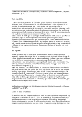 18

__________________________________________________
Meditaciones metafísicas, con objeciones y respuestas, Meditación primera (Alfaguara,
Madrid 1977, p. 21).


Duda hiperbólica

La duda universal y metódica de Descartes, quien, queriendo encontrar una verdad
indudable, duda sistemáticamente no sólo del conocimiento a veces engañoso de los
sentidos, de los razonamientos, que a veces no son más que paralogismos o
razonamientos aparentes de hecho falsos, de los enunciados analíticos, como son los de
las matemáticas, que podemos hacer tanto despiertos como en sueños, sino también de
la misma sensación de certeza, de la sensatez de la razón y hasta de la misma evidencia,
esto es, de la propia conciencia: no es imposible que Dios
le haya creado de modo que se equivoque cuando cree estar cierto, esto es, que Dios sea
«perverso»; o por lo menos es posible que exista un «genio maligno», artero,
engañador, poderoso y astutísimo, que le está obligando a tener por verdadero lo falso.
Descartes llama «hiperbólica» a su duda, precisamente porque se apoya en el supuesto
más extremo, exagerado (hipérbole), de que la razón pudiera equivocarse incluso ante la
evidencia, lo cual supone, simplemente, el descontrol absoluto de la razón, esto es, la
demencia.

Res cogitans

Yo soy, yo existo; eso es cierto, pero ¿cuánto tiempo? Todo el tiempo que estoy
pensando: pues quizá ocurriese que, si yo cesara de pensar, cesaría al mismo tiempo de
existir. No admito ahora nada que no sea necesariamente verdadero: así, pues, hablando
con precisión, no soy más que una cosa que piensa, es decir, un espíritu, un
entendimiento o una razón, términos cuyo significado me era antes desconocido. Soy,
entonces, una cosa verdadera, y verdaderamente existente. Mas ¿qué cosa? Ya lo he
dicho: una cosa que piensa. [...]
¿Qué soy, entonces? Una cosa que piensa. Y ¿qué es una cosa que piensa? Es una cosa
que duda, que entiende, que afirma, que niega, que quiere, que no quiere, que imagina
también, y que siente. Sin duda no es poco, si todo eso pertenece a mi naturaleza. ¿Y
por qué no habría de pertenecerle? ¿Acaso no soy yo el mismo que duda casi de todo,
que entiende, sin embargo, ciertas cosas, que afirma ser ésas solas las verdaderas, que
niega todas las demás, que quiere conocer otras, que no quiere ser engañado, que
imagina muchas cosas -aun contra su voluntad- y que siente también otras muchas, por
mediación de los órganos de su cuerpo?

__________________________________________________
Meditaciones metafísicas con objeciones y respuestas, Meditación segunda (Alfaguara,
Madrid 1977, p. 25-27).

Clases de ideas adventicias

Se me ofrece aún otra vía para averiguar si, entre las cosas cuyas ideas tengo en mí, hay
algunas que existen fuera de mí. Es a saber: si tales ideas se toman sólo en cuanto que
son ciertas maneras de pensar, no reconozco entre ellas diferencias o desigualdad
alguna, y todas parecen proceder de mí de un mismo modo; pero, al considerarlas como
imágenes que representan unas una cosa y otras otra, entonces es evidente que son muy
 