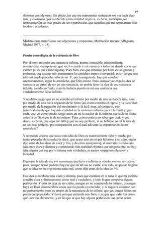 19
distintas unas de otras. En efecto, las que me representan sustancias son sin duda algo
más, y contienen (por así decirlo) más realidad objetiva, es decir, participan por
representación de más grados de ser o perfección, que aquellas que me representan sólo
modos o accidentes.

__________________________________________________

Meditaciones metafísicas con objeciones y respuestas, Meditación tercera (Alfaguara,
Madrid 1977, p. 35).


Prueba cosmológica de la existencia de Dios

Por «Dios» entiendo una sustancia infinita, eterna, inmutable, independiente,
omnisciente, omnipotente, que me ha creado a mí mismo y a todas las demás cosas que
existen [si es que existe alguna]. Pues bien, eso que entiendo por Dios es tan grande y
eminente, que cuanto más atentamente lo considero menos convencido estoy de que una
idea así pueda proceder sólo de mí. Y, por consiguiente, hay que concluir
necesariamente, según lo antedicho, que Dios existe. Pues, aunque yo tenga la idea de
sustancia en virtud de ser yo una sustancia, no podría tener la idea de una sustancia
infinita, siendo yo finito, si no la hubiera puesto en mí una sustancia que
verdaderamente fuese infinita.

Y no debo juzgar que yo no concibo el infinito por medio de una verdadera idea, sino
por medio de una mera negación de lo finito [así como concibo el reposo y la oscuridad
por medio de la negación del movimiento y la luz]: pues, al contrario, veo
manifiestamente que hay más realidad en la sustancia infinita que en la finita y, por
ende, que, en cierto modo, tengo antes en mí la noción de lo infinito que la de lo finito:
antes la de Dios que la de mí mismo. Pues ¿cómo podría yo saber que dudo y que
deseo, es decir, que algo me falta y que no soy perfecto, si no hubiese en mí la idea de
un ser más perfecto, por comparación con el cual advierto la imperfección de mi
naturaleza?

Y no puede decirse que acaso esta idea de Dios es materialmente falsa y puede, por
tanto, proceder de la nada [es decir, que acaso esté en mí por faltarme a mí algo, según
dije antes de las ideas de calor y frío, y de otras semejantes]; al contrario, siendo esta
idea muy clara y distinta y conteniendo más realidad objetiva que ninguna otra, no hay
idea alguna que sea por sí misma más verdadera, ni menos sospechosa de error y
falsedad.

Digo que la idea de ese ser sumamente perfecto e infinito es absolutamente verdadera;
pues, aunque acaso pudiera fingirse que un ser así no existe, con todo, no puede fingirse
que su idea no me representa nada real, como dije antes de la idea de frío.

Esa idea es también muy clara y distinta, pues que contiene en sí todo lo que mi espíritu
concibe clara y distintamente como real y verdadero, y todo lo que comporta alguna
perfección. Y esto no deja de ser cierto, aunque yo no comprenda lo infinito, o aunque
haya en Dios innumerables cosas que no pueda yo entender, y ni siquiera alcanzar con
mi pensamiento: pues es propio de la naturaleza de lo infinito que yo, siendo finito, no
pueda comprenderlo. Y basta con que entienda esto bien, y juzgue que todas las cosas
que concibo claramente, y en las que sé que hay alguna perfección, así como acaso
 