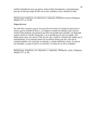 20
también infinidad de otras que ignoro, están en Dios formalmente o eminentemente,
para que la idea que tengo de Dios sea la más verdadera, clara y distinta de todas.

__________________________________________________
Meditaciones metafísicas con objeciones y respuestas, Meditación tercera (Alfaguara,
Madrid 1977, p. 39-40)

Origen del error

Por todo ello, reconozco que no son causa de mis errores ni el poder de querer por sí
mismo, que he recibido de Dios [...] ni tampoco el poder de entender, pues como lo
concibo todo mediante esta potencia que Dios me ha dado para entender, sin duda todo
cuanto concibo lo concibo claramente, y no es posible que en esto me engañe. ¿De
dónde nacen, pues, mis errores? Sólo de esto: que, siendo la voluntad más amplia que el
entendimiento, no la contengo dentro de los mismos límites que éste, sino que la
extiendo también a las cosas que no entiendo y, siendo indiferente a éstas, se extravía
con facilidad, y escoge el mal en vez del bien, o lo falso en vez de lo verdadero.

__________________________________________________
Meditaciones metafísicas con objeciones y respuestas, Meditación cuarta (Alfaguara,
Madrid 1977, p. 49).
 