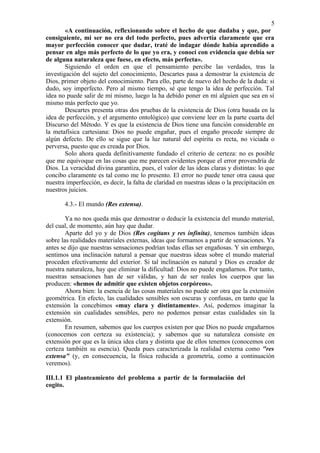 5
        «A continuación, reflexionando sobre el hecho de que dudaba y que, por
consiguiente, mi ser no era del todo perfecto, pues advertía claramente que era
mayor perfección conocer que dudar, traté de indagar dónde había aprendido a
pensar en algo más perfecto de lo que yo era, y conocí con evidencia que debía ser
de alguna naturaleza que fuese, en efecto, más perfecta».
        Siguiendo el orden en que el pensamiento percibe las verdades, tras la
investigación del sujeto del conocimiento, Descartes pasa a demostrar la existencia de
Dios, primer objeto del conocimiento. Para ello, parte de nuevo del hecho de la duda: si
dudo, soy imperfecto. Pero al mismo tiempo, sé que tengo la idea de perfección. Tal
idea no puede salir de mí mismo, luego la ha debido poner en mí alguien que sea en sí
mismo más perfecto que yo.
        Descartes presenta otras dos pruebas de la existencia de Dios (otra basada en la
idea de perfección, y el argumento ontológico) que conviene leer en la parte cuarta del
Discurso del Método. Y es que la existencia de Dios tiene una función considerable en
la metafísica cartesiana: Dios no puede engañar, pues el engaño procede siempre de
algún defecto. De ello se sigue que la luz natural del espíritu es recta, no viciada o
perversa, puesto que es creada por Dios.
        Solo ahora queda definitivamente fundado el criterio de certeza: no es posible
que me equivoque en las cosas que me parecen evidentes porque el error provendría de
Dios. La veracidad divina garantiza, pues, el valor de las ideas claras y distintas: lo que
concibo claramente es tal como me lo presento. El error no puede tener otra causa que
nuestra imperfección, es decir, la falta de claridad en nuestras ideas o la precipitación en
nuestros juicios.

       4.3.- El mundo (Res extensa).

        Ya no nos queda más que demostrar o deducir la existencia del mundo material,
del cual, de momento, aún hay que dudar.
        Aparte del yo y de Dios (Res cogitans y res infinita), tenemos también ideas
sobre las realidades materiales externas, ideas que formamos a partir de sensaciones. Ya
antes se dijo que nuestras sensaciones podrían todas ellas ser engañosas. Y sin embargo,
sentimos una inclinación natural a pensar que nuestras ideas sobre el mundo material
proceden efectivamente del exterior. Si tal inclinación es natural y Dios es creador de
nuestra naturaleza, hay que eliminar la dificultad: Dios no puede engañarnos. Por tanto,
nuestras sensaciones han de ser válidas, y han de ser reales los cuerpos que las
producen: «hemos de admitir que existen objetos corpóreos».
        Ahora bien: la esencia de las cosas materiales no puede ser otra que la extensión
geométrica. En efecto, las cualidades sensibles son oscuras y confusas, en tanto que la
extensión la concebimos «muy clara y distintamente». Así, podemos imaginar la
extensión sin cualidades sensibles, pero no podemos pensar estas cualidades sin la
extensión.
        En resumen, sabemos que los cuerpos existen por que Dios no puede engañarnos
(conocemos con certeza su existencia); y sabemos que su naturaleza consiste en
extensión por que es la única idea clara y distinta que de ellos tenemos (conocemos con
certeza también su esencia). Queda pues caracterizada la realidad externa como "res
extensa" (y, en consecuencia, la física reducida a geometría, como a continuación
veremos).

III.1.1 El planteamiento del problema a partir de la formulación del
cogito.
 