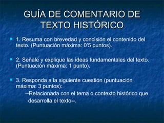 GUÍA DE COMENTARIO DE
TEXTO HISTÓRICO






1. Resuma con brevedad y concisión el contenido del
texto. (Puntuación máxima: 0’5 puntos).
2. Señale y explique las ideas fundamentales del texto.
(Puntuación máxima: 1 punto).
3. Responda a la siguiente cuestión (puntuación
máxima: 3 puntos):
--Relacionada con el tema o contexto histórico que
desarrolla el texto--.

 
